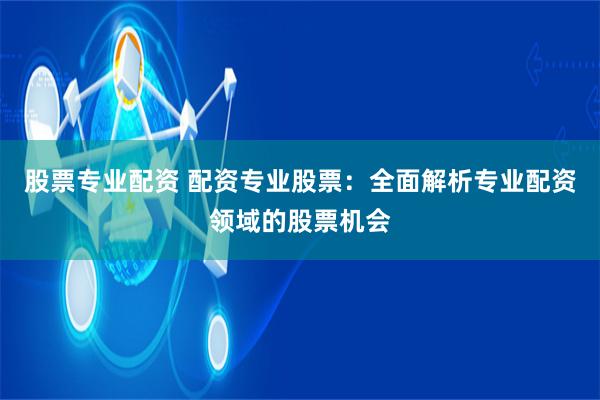 股票专业配资 配资专业股票:全面解析专业配资领域的股票机会