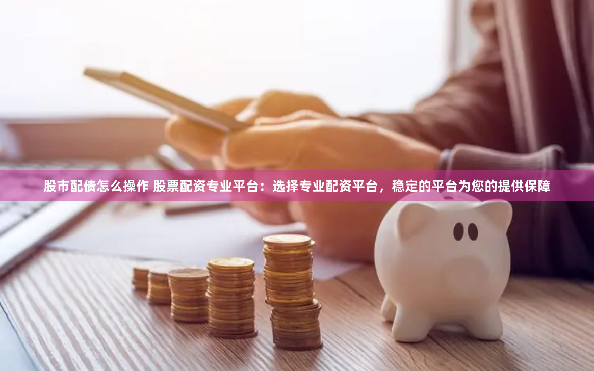 股市配债怎么操作 股票配资专业平台：选择专业配资平台，稳定的平台为您的提供保障