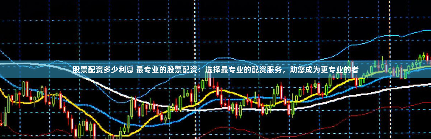 股票配资多少利息 最专业的股票配资：选择最专业的配资服务，助您成为更专业的者