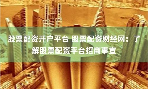 股票配资开户平台 股票配资财经网：了解股票配资平台招商事宜