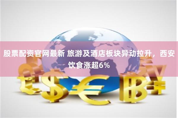 股票配资官网最新 旅游及酒店板块异动拉升，西安饮食涨超6%